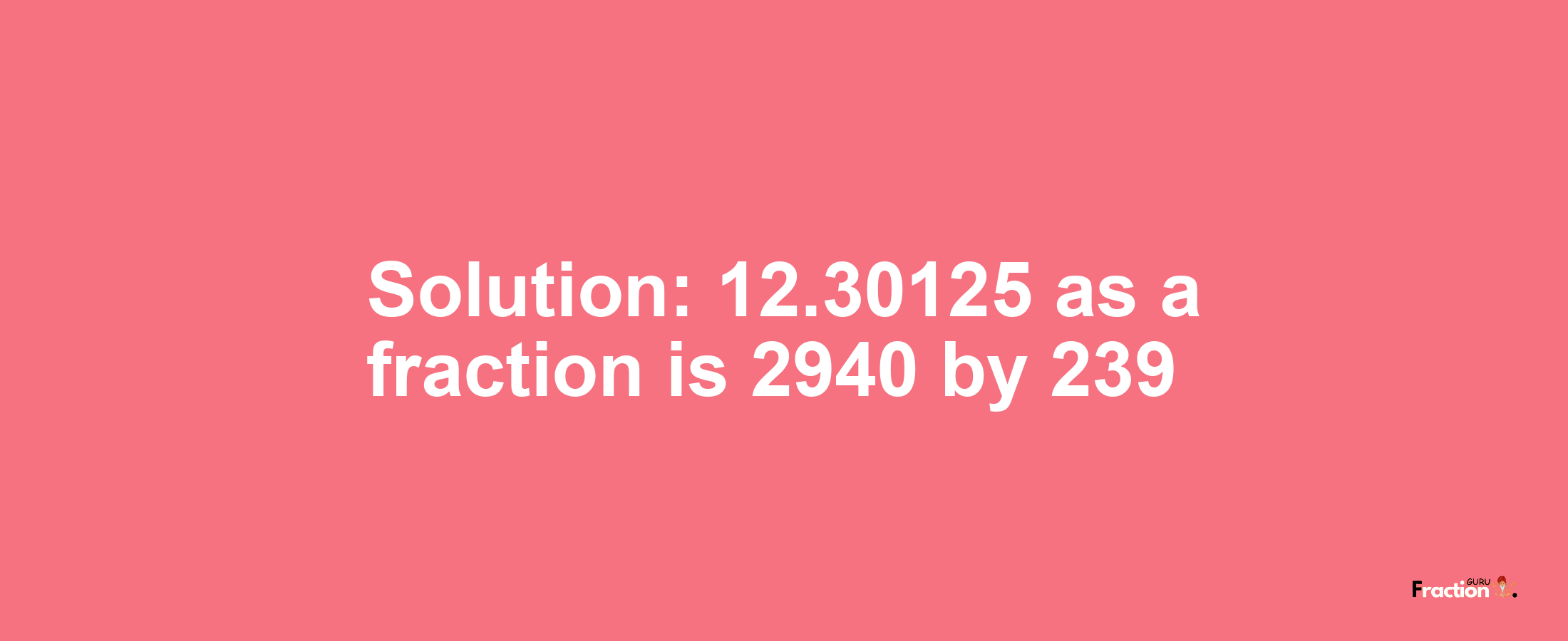 Solution:12.30125 as a fraction is 2940/239